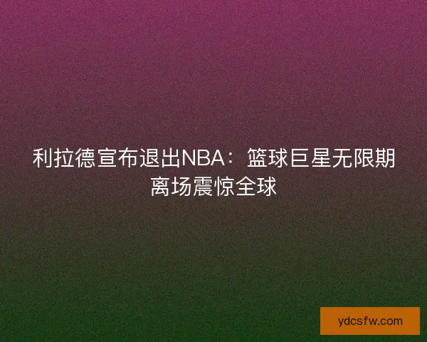 利拉德宣布退出NBA:篮球巨星无限期离场震惊全球 利拉德宣布退出NBA:篮球巨星无限期离场震惊全球