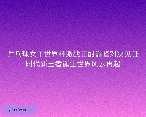 乒乓球女子世界杯激战正酣巅峰对决见证时代新王者诞生世界风云再起