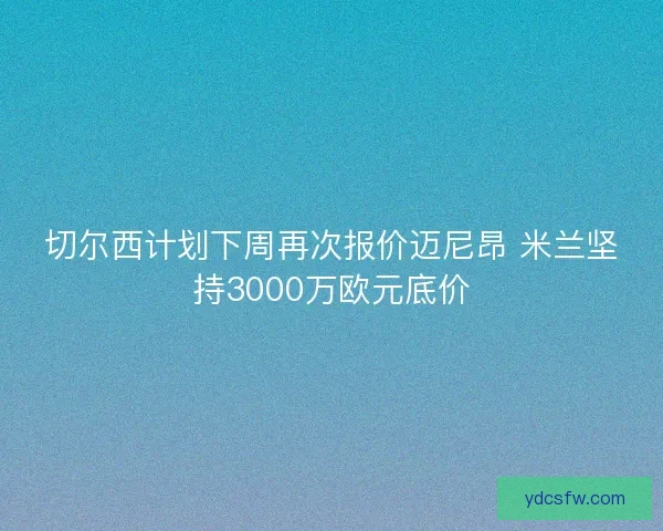 切尔西计划下周再次报价迈尼昂 米兰坚持3000万欧元底价 切尔西计划下周再次报价迈尼昂 米兰坚持3000万欧元底价