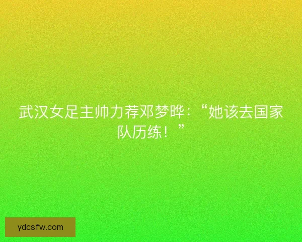 武汉女足主帅力荐邓梦晔：“她该去国家队历练！”