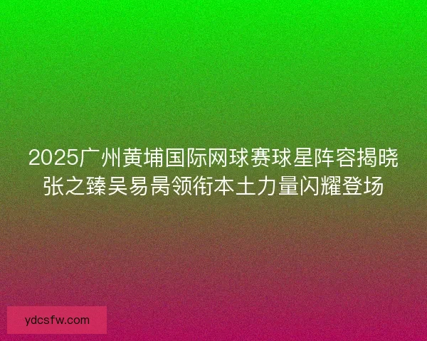 2025广州黄埔国际网球赛球星阵容揭晓张之臻吴易昺领衔本土力量闪耀登场