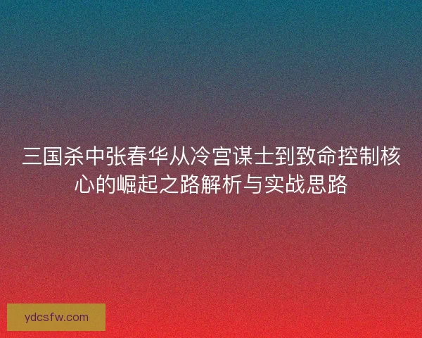 三国杀中张春华从冷宫谋士到致命控制核心的崛起之路解析与实战思路