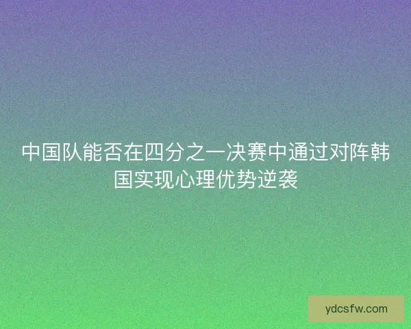 中国队能否在四分之一决赛中通过对阵韩国实现心理优势逆袭