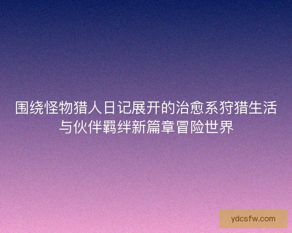 围绕怪物猎人日记展开的治愈系狩猎生活与伙伴羁绊新篇章冒险世界