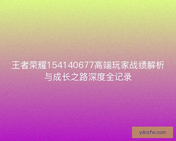王者荣耀154140677高端玩家战绩解析与成长之路深度全记录