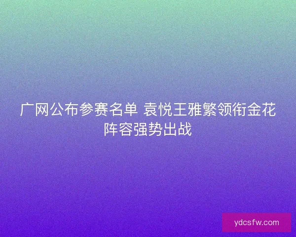 广网公布参赛名单 袁悦王雅繁领衔金花阵容强势出战 广网公布参赛名单 袁悦王雅繁领衔金花阵容强势出战