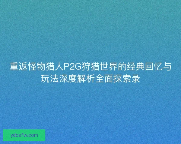重返怪物猎人P2G狩猎世界的经典回忆与玩法深度解析全面探索录