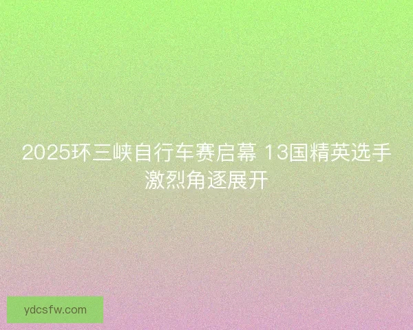 2025环三峡自行车赛启幕 13国精英选手激烈角逐展开 2025环三峡自行车赛启幕 13国精英选手激烈角逐展开
