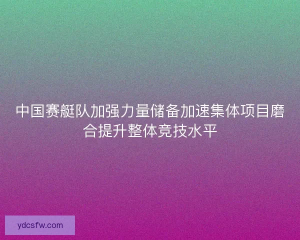 中国赛艇队加强力量储备加速集体项目磨合提升整体竞技水平