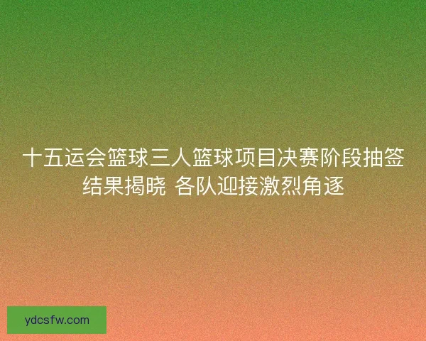 十五运会篮球三人篮球项目决赛阶段抽签结果揭晓 各队迎接激烈角逐