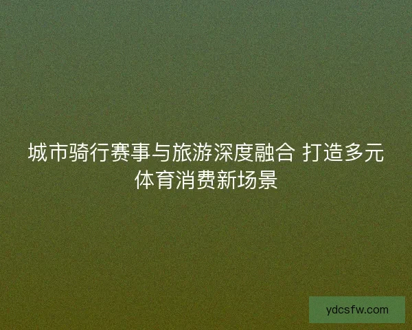 城市骑行赛事与旅游深度融合 打造多元体育消费新场景 城市骑行赛事与旅游深度融合 打造多元体育消费新场景