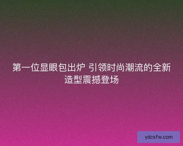 第一位显眼包出炉 引领时尚潮流的全新造型震撼登场 第一位显眼包出炉 引领时尚潮流的全新造型震撼登场