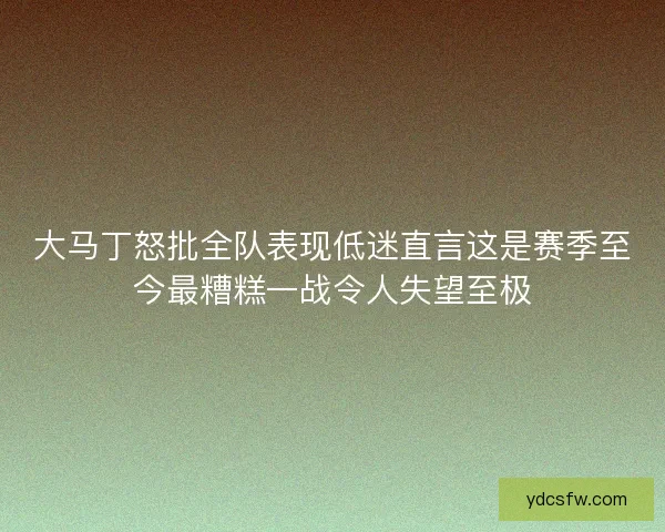大马丁怒批全队表现低迷直言这是赛季至今最糟糕一战令人失望至极 大马丁怒批全队表现低迷直言这是赛季至今最糟糕一战令人失望至极