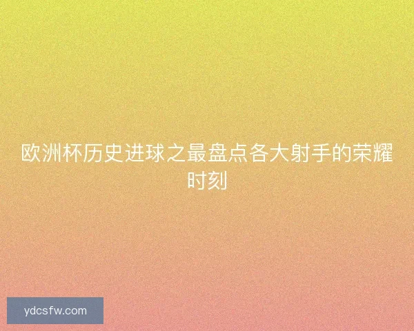 欧洲杯历史进球之最盘点各大射手的荣耀时刻 欧洲杯历史进球之最盘点各大射手的荣耀时刻