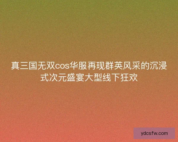 真三国无双cos华服再现群英风采的沉浸式次元盛宴大型线下狂欢 真三国无双cos华服再现群英风采的沉浸式次元盛宴大型线下狂欢