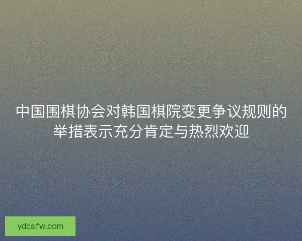 中国围棋协会对韩国棋院变更争议规则的举措表示充分肯定与热烈欢迎
