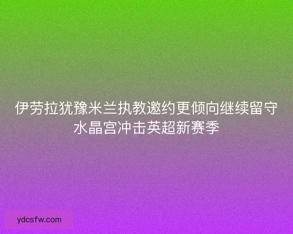 伊劳拉犹豫米兰执教邀约更倾向继续留守水晶宫冲击英超新赛季 伊劳拉犹豫米兰执教邀约更倾向继续留守水晶宫冲击英超新赛季