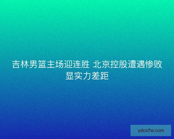 吉林男篮主场迎连胜 北京控股遭遇惨败显实力差距 吉林男篮主场迎连胜 北京控股遭遇惨败显实力差距