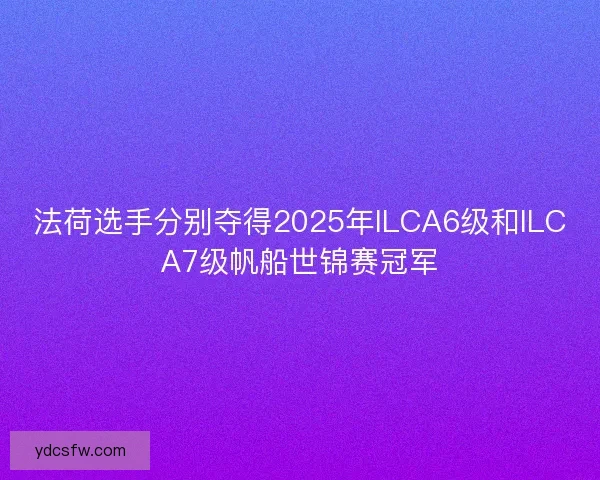 法荷选手分别夺得2025年ILCA6级和ILCA7级帆船世锦赛冠军 法荷选手分别夺得2025年ILCA6级和ILCA7级帆船世锦赛冠军