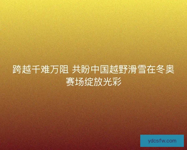 跨越千难万阻 共盼中国越野滑雪在冬奥赛场绽放光彩 跨越千难万阻 共盼中国越野滑雪在冬奥赛场绽放光彩