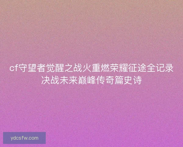 cf守望者觉醒之战火重燃荣耀征途全记录决战未来巅峰传奇篇史诗 cf守望者觉醒之战火重燃荣耀征途全记录决战未来巅峰传奇篇史诗