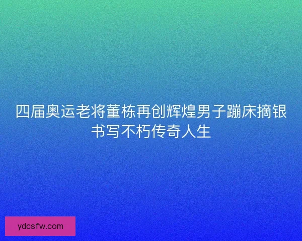 四届奥运老将董栋再创辉煌男子蹦床摘银书写不朽传奇人生