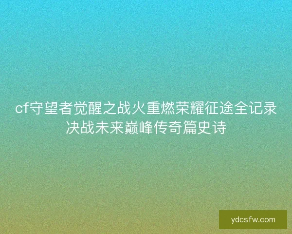 cf守望者觉醒之战火重燃荣耀征途全记录决战未来巅峰传奇篇史诗 cf守望者觉醒之战火重燃荣耀征途全记录决战未来巅峰传奇篇史诗