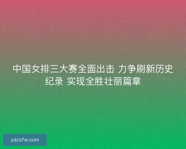 中国女排三大赛全面出击 力争刷新历史纪录 实现全胜壮丽篇章 中国女排三大赛全面出击 力争刷新历史纪录 实现全胜壮丽篇章