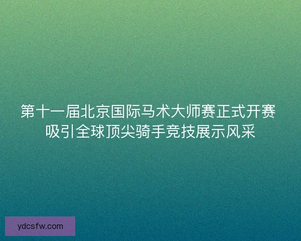 第十一届北京国际马术大师赛正式开赛 吸引全球顶尖骑手竞技展示风采 第十一届北京国际马术大师赛正式开赛 吸引全球顶尖骑手竞技展示风采