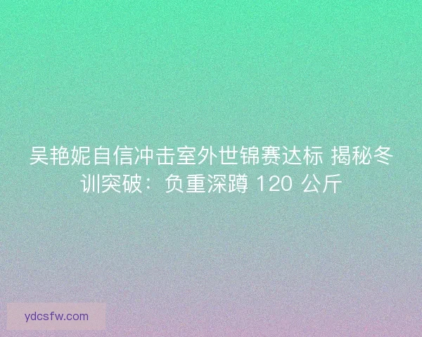 吴艳妮自信冲击室外世锦赛达标 揭秘冬训突破：负重深蹲 120 公斤