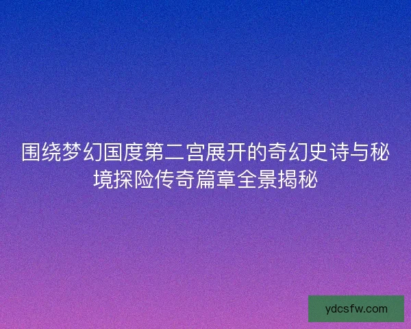 围绕梦幻国度第二宫展开的奇幻史诗与秘境探险传奇篇章全景揭秘 围绕梦幻国度第二宫展开的奇幻史诗与秘境探险传奇篇章全景揭秘