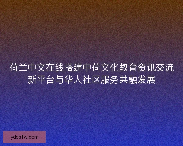 荷兰中文在线搭建中荷文化教育资讯交流新平台与华人社区服务共融发展 荷兰中文在线搭建中荷文化教育资讯交流新平台与华人社区服务共融发展