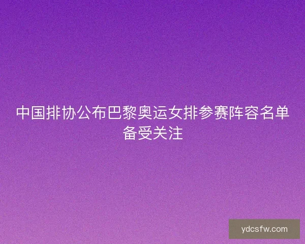 中国排协公布巴黎奥运女排参赛阵容名单备受关注 中国排协公布巴黎奥运女排参赛阵容名单备受关注