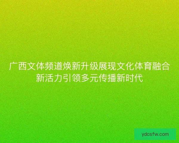 广西文体频道焕新升级展现文化体育融合新活力引领多元传播新时代 广西文体频道焕新升级展现文化体育融合新活力引领多元传播新时代