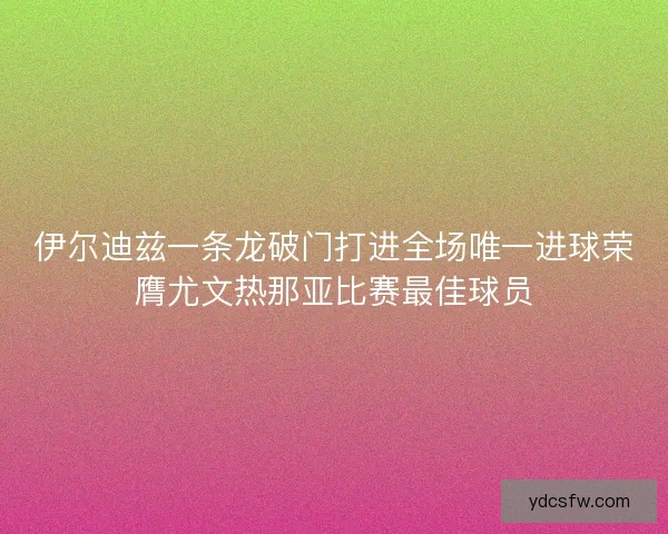 伊尔迪兹一条龙破门打进全场唯一进球荣膺尤文热那亚比赛最佳球员 伊尔迪兹一条龙破门打进全场唯一进球荣膺尤文热那亚比赛最佳球员