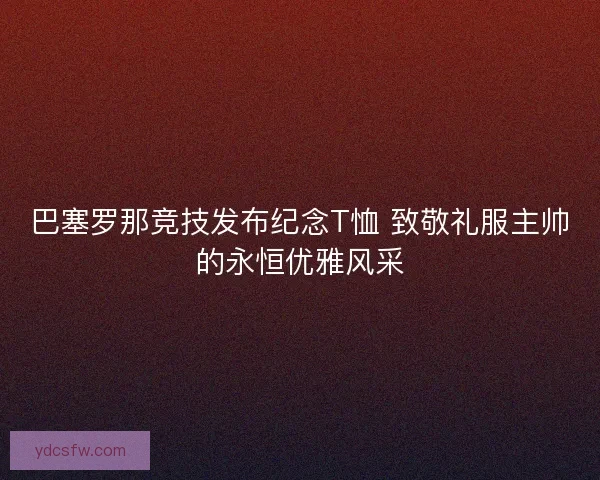 巴塞罗那竞技发布纪念T恤 致敬礼服主帅的永恒优雅风采 巴塞罗那竞技发布纪念T恤 致敬礼服主帅的永恒优雅风采