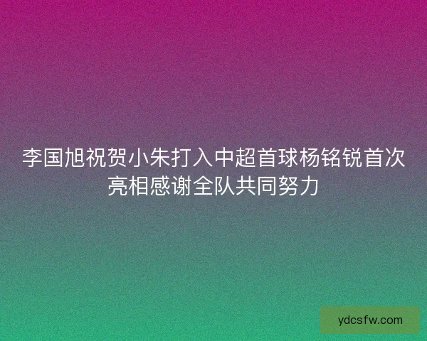 李国旭祝贺小朱打入中超首球杨铭锐首次亮相感谢全队共同努力 李国旭祝贺小朱打入中超首球杨铭锐首次亮相感谢全队共同努力